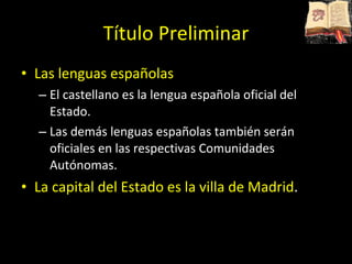 Título Preliminar Las lenguas españolas El castellano es la lengua española oficial del Estado. Las demás lenguas españolas también serán oficiales en las respectivas Comunidades Autónomas. La capital del Estado es la villa de Madrid . 