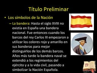 Título Preliminar Los símbolos de la Nación La bandera : Hasta el siglo XVIII no existía en España una bandera nacional. Fue entonces cuando los barcos del rey Carlos III empezaron a utilizar los colores rojo y amarillo en sus banderas para mejor distinguirlos de los demás barcos. Años más tarde la bandera naval se extendió a los regimientos del ejército y a la vida civil, pasando a simbolizar la Nación Española.  
