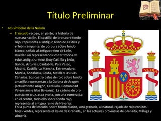 Título Preliminar Los símbolos de la Nación El escudo  recoge, en parte, la historia de nuestra nación. El castillo, de oro sobre fondo rojo, representa al antiguo reino de Castilla y el león rampante, de púrpura sobre fondo blanco, señala al antiguo reino de León. Quedan así representados los territorios de estos antiguos reinos (hoy Castilla y León, Galicia, Asturias, Cantabria, País Vasco, Madrid, Castilla-La Mancha, Extremadura, Murcia, Andalucía, Ceuta, Melilla y las Islas Canarias. Los cuatro palos de rojo sobre fondo amarillo, representan a la Corona de Aragón (actualmente Aragón, Cataluña, Comunidad Valenciana e Islas Baleares). La cadena de oro puesta en cruz, aspa y orla, con una esmeralda en el centro, todo ello sobre fondo rojo, representa al antiguo reino de Navarra.  En la punta del escudo, sobre fondo blanco, una granada, al natural, rajada de rojo con dos hojas verdes, representa el Reino de Granada, en las actuales provincias de Granada, Málaga y Almería . 