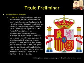 Título Preliminar Los símbolos de la Nación El escudo.  El escudo está flanqueado por dos columnas, de plata, sobre ondas de azul y plata. Representan las Columnas de Hércules -Ceuta y Gibraltar- y, rodeando las columnas, una cinta roja con las palabras &quot;PLUS ULTRA&quot; en oro (significan en latín &quot;Más Allá&quot;), simbolizando los descubrimientos geográficos de los españoles, en especial la gesta americana. Las coronas, imperial y real, recuerdan el Imperio español. En el centro lleva un escusón azul, con tres flores de lis en oro, propias de la dinastía Borbón. En la parte superior una corona real forrada de rojo, con una cruz en su ápice, nos recuerda que a nuestra nación se la conoce con el nombre de Reino de España. E n el 1981 el gobierno de España, a través de una ley orgánica,  Ley 39 de 1981,  modifica los emblemas nacionales. 