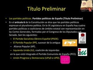 Título Preliminar Los partidos políticos.  Partidos políticos de España (Título Preliminar) En el  artículo 6  de la Constitución se dice que los partidos políticos expresan el pluralismo político. En la IX Legislatura en España hay cuatro partidos políticos o coaliciones de ámbito estatal con representación en las Cortes Generales, formadas por el Congreso de los Diputados y el Senado. Son los siguientes: El Partido Socialista Obrero Español (PSOE).  El Partido Popular (PP),  sucesor de la antigua Alianza Popular (AP).  Izquierda Unida (IU),  coalición de izquierdas  en la que está integrado el Partido Comunista de España (PCE).  Unión Progreso y Democracia (UPyD o UPD). 