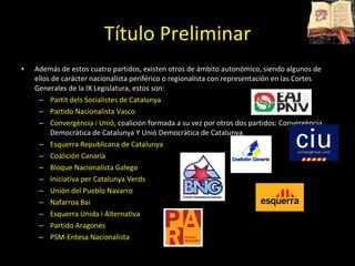 Además de estos cuatro partidos, existen otros de ámbito autonómico, siendo algunos de ellos de carácter nacionalista periférico o regionalista con representación en las Cortes Generales de la IX Legislatura, estos son: Partit dels Socialistes de Catalunya Partido Nacionalista Vasco  Convergència i Unió , coalición formada a su vez por otros dos partidos: Convergència Democràtica de Catalunya Y Unió Democràtica de Catalunya. Esquerra Republicana de Catalunya Coalición Canaria  Bloque Nacionalista Galego Iniciativa per Catalunya Verds Unión del Pueblo Navarro Nafarroa Bai Esquerra Unida i Alternativa Partido Aragonés  PSM-Entesa Nacionalista  Título Preliminar 