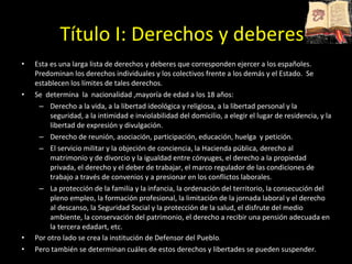 Esta es una larga lista de derechos y deberes que corresponden ejercer a los españoles. Predominan los derechos individuales y los colectivos frente a los demás y el Estado.  Se establecen los límites de tales derechos.  Se  determina  la  nacionalidad ,mayoría de edad a los 18 años: Derecho a la vida, a la libertad ideológica y religiosa, a la libertad personal y la seguridad, a la intimidad e inviolabilidad del domicilio, a elegir el lugar de residencia, y la libertad de expresión y divulgación.  Derecho de reunión, asociación, participación, educación, huelga  y petición.  El servicio militar y la objeción de conciencia, la Hacienda pública, derecho al matrimonio y de divorcio y la igualdad entre cónyuges, el derecho a la propiedad privada, el derecho y el deber de trabajar, el marco regulador de las condiciones de trabajo a través de convenios y a presionar en los conflictos laborales.  La protección de la familia y la infancia, la ordenación del territorio, la consecución del pleno empleo, la formación profesional, la limitación de la jornada laboral y el derecho al descanso, la Seguridad Social y la protección de la salud, el disfrute del medio ambiente, la conservación del patrimonio, el derecho a recibir una pensión adecuada en la tercera edadart, etc.  Por otro lado se crea la institución de Defensor del Pueblo .  Pero también se determinan cuáles de estos derechos y libertades se pueden suspender. Título I: Derechos y deberes 