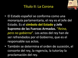 El Estado español se conforma como una monarquía parlamentaria, el rey es el Jefe del Estado.  Es el  símbolo del Estado  y Jefe Supremo de las Fuerzas Armadas.   “ Reina, pero no gobierna ”.   Los actos del rey han de ser refrendados por el Gobierno, que es el responsable sus actos.  También se determina el orden de sucesión, el consorte del rey, la regencia, la tutoríay la proclamación del rey.  Título II: La Corona 