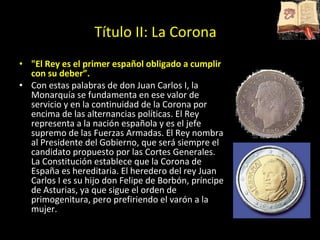 &quot;El Rey es el primer español obligado a cumplir con su deber”. Con estas palabras de don Juan Carlos I, la Monarquía se fundamenta en ese valor de servicio y en la continuidad de la Corona por encima de las alternancias políticas. El Rey representa a la nación española y es el jefe supremo de las Fuerzas Armadas. El Rey nombra al Presidente del Gobierno, que será siempre el candidato propuesto por las Cortes Generales. La Constitución establece que la Corona de España es hereditaria. El heredero del rey Juan Carlos I es su hijo don Felipe de Borbón, príncipe de Asturias, ya que sigue el orden de primogenitura, pero prefiriendo el varón a la mujer. Título II: La Corona 