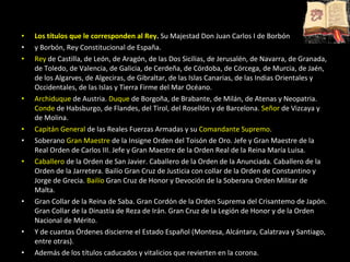 Los títulos que le corresponden al Rey .  Su Majestad Don Juan Carlos I de Borbón  y Borbón, Rey Constitucional de España. Rey  de Castilla, de León, de Aragón, de las Dos Sicilias, de Jerusalén, de Navarra, de Granada, de Toledo, de Valencia, de Galicia, de Cerdeña, de Córdoba, de Córcega, de Murcia, de Jaén, de los Algarves, de Algeciras, de Gibraltar, de las Islas Canarias, de las Indias Orientales y Occidentales, de las Islas y Tierra Firme del Mar Océano. Archiduque  de Austria.  Duque  de Borgoña, de Brabante, de Milán, de Atenas y Neopatria.  Conde  de Habsburgo, de Flandes, del Tirol, del Rosellón y de Barcelona.  Señor  de Vizcaya y de Molina. Capitán General  de las Reales Fuerzas Armadas y su  Comandante Supremo .  Soberano  Gran Maestre  de la Insigne Orden del Toisón de Oro. Jefe y Gran Maestre de la Real Orden de Carlos III. Jefe y Gran Maestre de la Orden Real de la Reina María Luisa.  Caballero  de la Orden de San Javier. Caballero de la Orden de la Anunciada. Caballero de la Orden de la Jarretera. Bailío Gran Cruz de Justicia con collar de la Orden de Constantino y Jorge de Grecia.  Bailío  Gran Cruz de Honor y Devoción de la Soberana Orden Militar de Malta. Gran Collar de la Reina de Saba. Gran Cordón de la Orden Suprema del Crisantemo de Japón. Gran Collar de la Dinastía de Reza de Irán. Gran Cruz de la Legión de Honor y de la Orden Nacional de Mérito. Y de cuantas Órdenes discierne el Estado Español (Montesa, Alcántara, Calatrava y Santiago, entre otras). Además de los títulos caducados y vitalicios que revierten en la corona. 