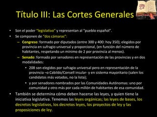Título III: Las Cortes Generales Son el poder  “legislativo”  y representan al “pueblo español”.  Se componen de  “dos cámaras”: Congreso : formado por diputados (entre 300 y 400: hoy 350); elegidos por provincia en sufragio universal y proporcional, (en función del número de habitantes, respetando un mínimo de 2 por provincia al menos). Senado : formado por senadores en representación de las provincias y en dos modalidades: 208 son elegidos por sufragio universal pero en representación de la provincia –o Cabildo/Consell insular- y en sistema mayoritario (salen los candidatos más votados, no la lista); y por senadores nombrados por las Comunidades Autónomas: uno por comunidad y otro más por cada millón de habitantes de esa comunidad. También se determina cómo deben hacerse las leyes, y quien tiene la iniciativa legislativa. Tenemos las  leyes orgánicas; las leyes de bases, los decretos legislativos, los decretos leyes, los proyectos de ley y las proposiciones de ley.  
