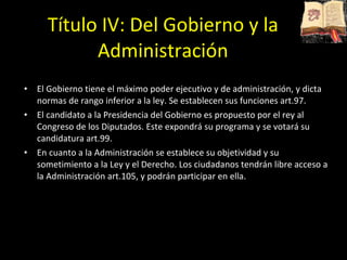 Título IV: Del Gobierno y la Administración El Gobierno tiene el máximo poder ejecutivo y de administración, y dicta normas de rango inferior a la ley. Se establecen sus funciones art.97.  El candidato a la Presidencia del Gobierno es propuesto por el rey al Congreso de los Diputados. Este expondrá su programa y se votará su candidatura art.99.  En cuanto a la Administración se establece su objetividad y su sometimiento a la Ley y el Derecho. Los ciudadanos tendrán libre acceso a la Administración art.105, y podrán participar en ella.  