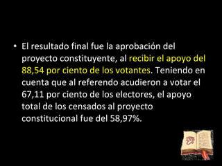 El resultado final fue la aprobación del proyecto constituyente, al  recibir el apoyo del 88,54 por ciento de los votantes . Teniendo en cuenta que al referendo acudieron a votar el 67,11 por ciento de los electores, el apoyo total de los censados al proyecto constitucional fue del 58,97%. 