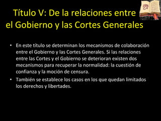 Título V:   De la relaciones entre  el Gobierno y las Cortes Generales  En este título se determinan los mecanismos de colaboración entre el Gobierno y las Cortes Generales. Si las relaciones entre las Cortes y el Gobierno se deterioran existen dos mecanismos para recuperar la normalidad: la cuestión de confianza y la moción de censura.  También se establece los casos en los que quedan limitados los derechos y libertades. 