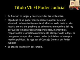 Título VI: El Poder Judicial Su función es juzgar y hacer ejecutar las sentencias. El judicial es un poder independiente a pesar de estar vinculado administrativamente al Ministerio de Justicia. «La justicia emana del pueblo y se administra en nombre del rey por jueces y magistrados independientes, inamovibles, responsables y sometidos únicamente al imperio de la ley», lo que garantiza que el acceso al poder judicial no se hace por medios políticos. Se rige por el Consejo General del Poder Judicial.  Se crea la institución del Jurado.  