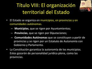 Título VIII: El organización territorial del Estado El Estado se organiza en  municipios, en provincias y en comunidades autónomas .  Municipios , que se rigen por Ayuntamientos; Provincias , que se rigen por Diputaciones; Comunidades Autónomas  que se constituyen a partir de provincias y se rigen por un Estatuto de Autonomía con Gobierno y Parlamento. La Constitución garantiza la autonomía de los   municipios .  Estos gozarán de personalidad jurídica plena, como las provincias.  