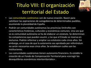 Título VIII: El organización territorial del Estado Las  comunidades autónomas  son de nueva creación. Nacen para satisfacer las aspiraciones de autogobierno de determinados pueblos, asumiendo la pluralidad de España.  Podrán ser comunidades autónomas las provincias limítrofes con características históricas, culturales y económicas comunes. Una vez que se es comunidad autónoma se ha de elaborar un estatuto. Se determinan las competencias que pueden asumir, y las que el Estado se reserva en exclusiva. Podrán reformar y ampliar sus estatutos cada cinco años. Sin embargo, en el caso de que la autonomía sea aprobada por referéndum no serán necesarios esos cinco años. Se establecen cuáles son las instituciones.  Las comunidades autónomas tienen autonomía financiera. Es estable la creación de un Fondo de Compensación Territorial para «corregir los desequilibrios económicos interterritoriales» .  