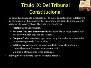 Título IX: Del Tribunal Constitucional La Constitución crea la institución del Tribunal Constitucional, y determina su composición y funcionamiento. Es competente para: de amparo por la violación de los derechos y libertades, los conflictos Interpretar  la Constitución; Resolver “recursos de inconstitucionalidad ” de las leyes presentados por determinados órganos del Estado; “ amparar ” a las personas cuyos derechos y libertades fundamentales que se recogen en la Constitución; arbitrar y resolver  en los casos de conflicto entre el Estado y las comunidades autónomas y de estas entre sí, y lo que le atribuyan las leyes orgánicas. Tiene jurisdicción sobre todo el territorio nacional. 