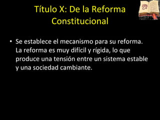 Título X: De la Reforma Constitucional Se establece el mecanismo para su reforma. La reforma es muy difícil y rígida, lo que produce una tensión entre un sistema estable y una sociedad cambiante. 