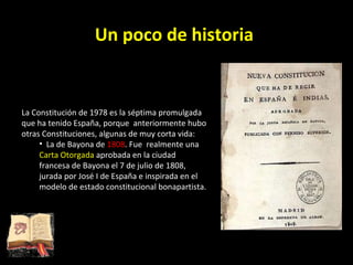 Un poco de historia La Constitución de 1978 es la séptima promulgada que ha tenido España, porque  anteriormente hubo otras Constituciones, algunas de muy corta vida: La de Bayona de  1808 . Fue  realmente una  Carta Otorgada  aprobada en la ciudad francesa de Bayona el 7 de julio de 1808, jurada por José I de España e inspirada en el modelo de estado constitucional bonapartista. 