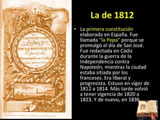 La de 1812 La  primera constitución  elaborada en España. Fue llamada  &quot;la Pepa&quot;  porque se promulgó el día de San José. Fue redactada en Cádiz durante la guerra de la Independencia contra Napoleón, mientras la ciudad estaba sitiada por los franceses. Era liberal y progresista. Estuvo en vigor de 1812 a 1814. Más tarde volvió a tener vigencia de 1820 a 1823. Y de nuevo, en 1836. 