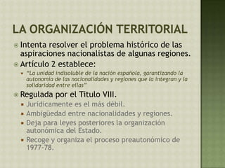  Intenta resolver el problema histórico de las
aspiraciones nacionalistas de algunas regiones.
 Artículo 2 establece:
 “La unidad indisoluble de la nación española, garantizando la
autonomía de las nacionalidades y regiones que la integran y la
solidaridad entre ellas”
 Regulada por el Titulo VIII.
 Jurídicamente es el más débil.
 Ambigüedad entre nacionalidades y regiones.
 Deja para leyes posteriores la organización
autonómica del Estado.
 Recoge y organiza el proceso preautonómico de
1977-78.
 
