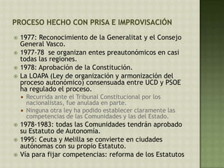  1977: Reconocimiento de la Generalitat y el Consejo
General Vasco.
 1977-78 se organizan entes preautonómicos en casi
todas las regiones.
 1978: Aprobación de la Constitución.
 La LOAPA (Ley de organización y armonización del
proceso autonómico) consensuada entre UCD y PSOE
ha regulado el proceso.
 Recurrida ante el Tribunal Constitucional por los
nacionalistas, fue anulada en parte.
 Ninguna otra ley ha podido establecer claramente las
competencias de las Comunidades y las del Estado.
 1978-1983: todas las Comunidades tendrán aprobado
su Estatuto de Autonomía.
 1995: Ceuta y Melilla se convierte en ciudades
autónomas con su propio Estatuto.
 Vía para fijar competencias: reforma de los Estatutos
 