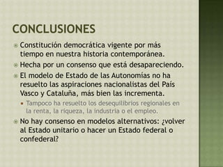  Constitución democrática vigente por más
tiempo en nuestra historia contemporánea.
 Hecha por un consenso que está desapareciendo.
 El modelo de Estado de las Autonomías no ha
resuelto las aspiraciones nacionalistas del País
Vasco y Cataluña, más bien las incrementa.
 Tampoco ha resuelto los desequilibrios regionales en
la renta, la riqueza, la industria o el empleo.
 No hay consenso en modelos alternativos: ¿volver
al Estado unitario o hacer un Estado federal o
confederal?
 