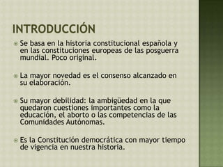  Se basa en la historia constitucional española y
en las constituciones europeas de las posguerra
mundial. Poco original.
 La mayor novedad es el consenso alcanzado en
su elaboración.
 Su mayor debilidad: la ambigüedad en la que
quedaron cuestiones importantes como la
educación, el aborto o las competencias de las
Comunidades Autónomas.
 Es la Constitución democrática con mayor tiempo
de vigencia en nuestra historia.
 