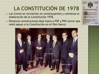  Las Cortes se convierten en constituyentes y comienza la
elaboración de la Constitución 1978.
 Ponencia constitucional deja fuera a PSP y PNV (error que
restó apoyo a la Constitución en el País Vasco)
ROCA
MINORÍA
CATALANA
HERRERO DE MIÑÓN
UCD
SOLÉ TURA
PCE
PÉREZ LLORCA
UCD
PECES BARBA
PSOE
CISNEROS
UCD
FRAGA
AP
 