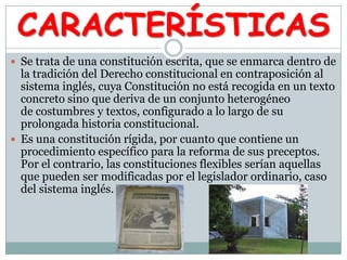 CARACTERÍSTICAS
 Se trata de una constitución escrita, que se enmarca dentro de
la tradición del Derecho constitucional en contraposición al
sistema inglés, cuya Constitución no está recogida en un texto
concreto sino que deriva de un conjunto heterogéneo
de costumbres y textos, configurado a lo largo de su
prolongada historia constitucional.
 Es una constitución rígida, por cuanto que contiene un
procedimiento específico para la reforma de sus preceptos.
Por el contrario, las constituciones flexibles serían aquellas
que pueden ser modificadas por el legislador ordinario, caso
del sistema inglés.
 
