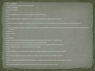 TÍTULO PRIMERO
DE LA NACIÓN ESPAÑOLA Y DE LOS ESPAÑOLES
CAPÍTULO PRIMERO
De la Nación española.
Art. 1º.
La Nación española es la reunión de todos los españoles de ambos hemisferios.
Art. 2º.
La Nación española es libre e independiente, y no es ni puede ser patrimonio de ninguna familia ni persona.
Art. 3º.
La soberanía reside esencialmente en la Nación, y por lo mismo pertenece a ésta exclusivamente el derecho de establecer sus leyes fundamentales.
Art. 4º.
La Nación está obligada a conservar y proteger por leyes sabias y justas la libertad civil, la propiedad y los demás derechos legítimos de todos los individuos que la
     componen.
CAPÍTULO II
De los españoles.
Art. 5º.
Son españoles:
Primero. Todos los hombres libres nacidos y avecindados en los dominios de las Españas, y los hijos de éstos.
Segundo. Los extranjeros que hayan obtenido de las Cortes cartas de naturaleza.
Tercero. Los que sin ella lleven diez años de vecindad, ganada según la ley en cualquier pueblo de la Monarquía.
Cuarto. Los libertos desde que adquieran la libertad en las Españas.
Art. 6º.
El amor de la Patria es una de las principales obligaciones de todos los españoles, y asimismo el ser justos y benéficos.
Art. 7º.
Todo español está obligado a ser fiel a la Constitución, obedecer las leyes y respetar las autoridades establecidas.
Art. 8º.
También está obligado todo español, sin distinción alguna, a contribuir en proporción de sus haberes para los gastos del Estado.
Art. 9º.
Está asimismo obligado todo español a defender la Patria con las armas cuando sea llamado por la ley.
 