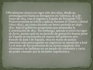Oficialmente estuvo en vigor sólo dos años, desde su
 promulgación hasta su derogación en Valencia, el 4 de
 mayo de 1814, tras el regreso a España de Fernando VII.3
 Posteriormente se volvió a aplicar durante el Trienio Liberal
 (1820-1823), así como durante un breve período en 1836-
 1837, bajo el gobierno progresista que preparaba la
 Constitución de 1837. Sin embargo, apenas si entró en vigor
 de facto, puesto que en su período de gestación buena parte
 de España se encontraba en manos del gobierno pro-
 francés de José I de España, otra en mano de juntas
 interinas más preocupadas en organizar su oposición a José
 I y el resto de los territorios de la corona española (los
 virreinatos) se hallaban en un estado de confusión y vacío
 de poder causado por la invasión napoleónica.
 