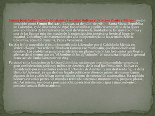 Simón José Antonio de la Santísima Trinidad Bolívar y Palacios Ponte y Blanco, mejor
   conocido como Simón Bolívar, (Caracas, 24 de julio3 de 1783 — Santa Marta, República
   de Colombia, 17 de diciembre de 1830) fue un militar y político venezolano de la época
   pre-republicana de la Capitanía General de Venezuela; fundador de la Gran Colombia y
   una de las figuras más destacadas de la emancipación americana frente al Imperio
   español. Contribuyó de manera decisiva a la independencia de las actuales Bolivia,
   Colombia, Ecuador, Panamá, Perú y Venezuela.
En 1813 le fue concedido el título honorífico de Libertador por el Cabildo de Mérida en
   Venezuela que, tras serle ratificado en Caracas ese mismo año, quedó asociado a su
   nombre. Los problemas para llevar adelante sus planes fueron tan frecuentes que llegó a
   afirmar de sí mismo que era "el hombre de las dificultades" en una carta dirigida al general
   Francisco de Paula Santander en 1825.
Participó en la fundación de la Gran Colombia, nación que intentó consolidar como una
   gran confederación política y militar en América, de la cual fue Presidente. Bolívar es
   considerado por sus acciones e ideas el "Hombre de América" y una destacada figura de la
   Historia Universal, ya que dejó un legado político en diversos países latinoamericanos,
   algunos de los cuales le han convertido en objeto de veneración nacionalista. Ha recibido
   honores en varias partes del mundo a través de estatuas o monumentos, parques, plazas,
   etc. Así mismo, sus ideas y posturas política-sociales dieron origen a una corriente o
   postura llamada Bolivarianismo.
 