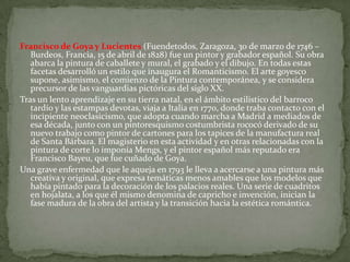 Francisco de Goya y Lucientes (Fuendetodos, Zaragoza, 30 de marzo de 1746 –
   Burdeos, Francia, 15 de abril de 1828) fue un pintor y grabador español. Su obra
   abarca la pintura de caballete y mural, el grabado y el dibujo. En todas estas
   facetas desarrolló un estilo que inaugura el Romanticismo. El arte goyesco
   supone, asimismo, el comienzo de la Pintura contemporánea, y se considera
   precursor de las vanguardias pictóricas del siglo XX.
Tras un lento aprendizaje en su tierra natal, en el ámbito estilístico del barroco
   tardío y las estampas devotas, viaja a Italia en 1770, donde traba contacto con el
   incipiente neoclasicismo, que adopta cuando marcha a Madrid a mediados de
   esa década, junto con un pintoresquismo costumbrista rococó derivado de su
   nuevo trabajo como pintor de cartones para los tapices de la manufactura real
   de Santa Bárbara. El magisterio en esta actividad y en otras relacionadas con la
   pintura de corte lo imponía Mengs, y el pintor español más reputado era
   Francisco Bayeu, que fue cuñado de Goya.
Una grave enfermedad que le aqueja en 1793 le lleva a acercarse a una pintura más
   creativa y original, que expresa temáticas menos amables que los modelos que
   había pintado para la decoración de los palacios reales. Una serie de cuadritos
   en hojalata, a los que él mismo denomina de capricho e invención, inician la
   fase madura de la obra del artista y la transición hacia la estética romántica.
 