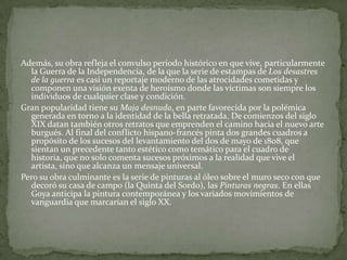 Además, su obra refleja el convulso periodo histórico en que vive, particularmente
  la Guerra de la Independencia, de la que la serie de estampas de Los desastres
  de la guerra es casi un reportaje moderno de las atrocidades cometidas y
  componen una visión exenta de heroísmo donde las víctimas son siempre los
  individuos de cualquier clase y condición.
Gran popularidad tiene su Maja desnuda, en parte favorecida por la polémica
  generada en torno a la identidad de la bella retratada. De comienzos del siglo
  XIX datan también otros retratos que emprenden el camino hacia el nuevo arte
  burgués. Al final del conflicto hispano-francés pinta dos grandes cuadros a
  propósito de los sucesos del levantamiento del dos de mayo de 1808, que
  sientan un precedente tanto estético como temático para el cuadro de
  historia, que no solo comenta sucesos próximos a la realidad que vive el
  artista, sino que alcanza un mensaje universal.
Pero su obra culminante es la serie de pinturas al óleo sobre el muro seco con que
  decoró su casa de campo (la Quinta del Sordo), las Pinturas negras. En ellas
  Goya anticipa la pintura contemporánea y los variados movimientos de
  vanguardia que marcarían el siglo XX.
 
