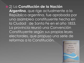    2) La Constitución de la Nación
    Argentina, que rige actualmente a la
    República argentina, fue aprobada por
    una asamblea constituyente hecha en
    la Ciudad de Santa Fe en el año 1853.
    La provincia reunió una Convención
    Constituyente según sus propias leyes
    electorales, que propuso una serie de
    reformas a la Constitución.
 