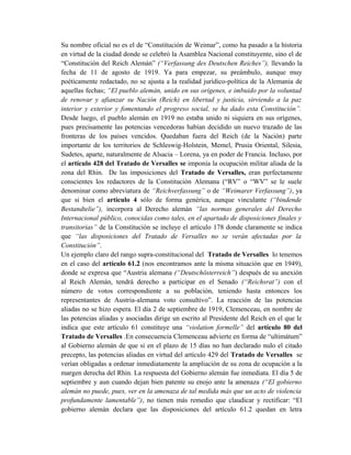 Su nombre oficial no es el de “Constitución de Weimar”, como ha pasado a la historia
en virtud de la ciudad donde se celebró la Asamblea Nacional constituyente, sino el de
“Constitución del Reich Alemán” (“Verfassung des Deutschen Reiches”), llevando la
fecha de 11 de agosto de 1919. Ya para empezar, su preámbulo, aunque muy
poéticamente redactado, no se ajusta a la realidad jurídico-política de la Alemania de
aquellas fechas; “El pueblo alemán, unido en sus orígenes, e imbuido por la voluntad
de renovar y afianzar su Nación (Reich) en libertad y justicia, sirviendo a la paz
interior y exterior y fomentando el progreso social, se ha dado esta Constitución”.
Desde luego, el pueblo alemán en 1919 no estaba unido ni siquiera en sus orígenes,
pues precisamente las potencias vencedoras habían decidido un nuevo trazado de las
fronteras de los países vencidos. Quedaban fuera del Reich (de la Nación) parte
importante de los territorios de Schleswig-Holstein, Memel, Prusia Oriental, Silesia,
Sudetes, aparte, naturalmente de Alsacia – Lorena, ya en poder de Francia. Incluso, por
el artículo 428 del Tratado de Versalles se imponía la ocupación militar aliada de la
zona del Rhin. De las imposiciones del Tratado de Versalles, eran perfectamente
conscientes los redactores de la Constitución Alemana (“RV” o “WV” se le suele
denominar como abreviatura de “Reichverfassung” o de “Weimarer Verfassung”), ya
que si bien el artículo 4 sólo de forma genérica, aunque vinculante (“bindende
Bestandtelie”), incorpora al Derecho alemán “las normas generales del Derecho
Internacional público, conocidas como tales, en el apartado de disposiciones finales y
transitorias” de la Constitución se incluye el artículo 178 donde claramente se indica
que “las disposiciones del Tratado de Versalles no se verán afectadas por la
Constitución”.
Un ejemplo claro del rango supra-constitucional del Tratado de Versalles lo tenemos
en el caso del artículo 61.2 (nos encontramos ante la misma situación que en 1949),
donde se expresa que “Austria alemana (“Deutschösterreich”) después de su anexión
al Reich Alemán, tendrá derecho a participar en el Senado (“Reichsrat”) con el
número de votos correspondiente a su población, teniendo hasta entonces los
representantes de Austria-alemana voto consultivo”. La reacción de las potencias
aliadas no se hizo espera. El día 2 de septiembre de 1919, Clemenceau, en nombre de
las potencias aliadas y asociadas dirige un escrito al Presidente del Reich en el que le
indica que este artículo 61 constituye una “violation formelle” del artículo 80 del
Tratado de Versalles .En consecuencia Clemenceau advierte en forma de “ultimátum”
al Gobierno alemán de que si en el plazo de 15 días no han declarado nulo el citado
precepto, las potencias aliadas en virtud del artículo 429 del Tratado de Versalles se
verían obligadas a ordenar inmediatamente la ampliación de su zona de ocupación a la
margen derecha del Rhin. La respuesta del Gobierno alemán fue inmediata. El día 5 de
septiembre y aun cuando dejan bien patente su enojo ante la amenaza (“El gobierno
alemán no puede, pues, ver en la amenaza de tal medida más que un acto de violencia
profundamente lamentable”), no tienen más remedio que claudicar y rectificar: “El
gobierno alemán declara que las disposiciones del artículo 61.2 quedan en letra
 