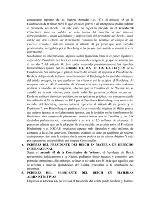 comandante supremo de las Fuerzas Armadas (art. 47), el artículo 48 de la
Constitución de Weimar prevé lo que, en casos graves o de emergencia, podría ordenar
el presidente del Reich. En este caso, no regirá lo previsto en el artículo 50
(“precisará para su validez el visto bueno del canciller o del ministro
correspondiente… todas las órdenes y disposiciones del presidente del Reich… auch
solche auf dem Gebiete der Wehrmacht; “incluso las relativas al campo de las
Fuerzas Armadas), máxime cuando el artículo 48 ya prevé que sean medidas
provisionales, derogables por el Reichstag si lo creyese conveniente o cuando lo crea
conveniente.
No obstante mi interpretación, algunos suelen fijarse más bien en el poder legislativo
especial del Presidente del Reich en estos casos de emergencia, ya que de acuerdo con
el párrafo 2 del artículo 48, éste podía suspender provisionalmente los derechos
fundamentales fijados por los artículos 114, 115, 117, 118, 123, 124 y 153 de la
Constitución. Sin embargo, el párrafo tercero del artículo 48 imponía al Presidente del
Reich la obligación de informar inmediatamente al Reichstag de las medidas al amparo
del citado precepto, ya que quedarían sin efecto si así lo exigiera el Reichstag. Al
comparar este art. 48 Constitución de Weimar con otras legislaciones más modernas
relativas a medidas de emergencia, observo que la Constitución de Weimar no se
excedió en lo más mínimo, pues reunía todas las garantías jurídicas necesarias.
Desde un enfoque histórico – político, por su aplicación práctica, y en concreto cuando
fue utilizado el 28 de febrero de 1933 por el Presidente Hindenburg, con motivo del
incendio del Reichstag, quienes intentan reprochar al artículo 48 en general y al
Presidente P. von Hindenburg en particular, la existencia del régimen de Hitler, parece
que quieren ignorar, o verdaderamente ignoran, que la decisión no fue simplemente del
Presidente, sino compartida plenamente cuando menos por el Canciller y sus 288
diputados parlamentarios, representando a su vez a 17.5 millones de alemanes. Si
pensamos además que en la adopción de esta medida, no estaban solos el Presidente
Hindenburg y el NSDAP, podríamos agregar más diputados y más millones de
alemanes a las cifras anteriores. Entonces, estamos no ante un equilibrio de poderes
contrapuestos, sino ante la conjunción de ambos poderes en un mismo objetivo. Y esto
por supuesto no está prohibido por ninguna Constitución.
4. PODERES DEL PRESIDENTE DEL REICH EN MATERIA DE DERECHO
INTERNACIONAL
Según el artículo 45 de la Constitución de Weimar, el Presidente del Reich
representaba jurídicamente a la Nación, pudiendo firmar tratados y convenios con
potencias extranjeras. Sin embargo, se hace la salvedad (art.45.3) de que aquéllos que
se refieran a materias (jurisdicción del Reich), precisarán de la aprobación del
Reichstag.
5. PODERES DEL PRESIDENTE DEL REICH EN MATERIAS
ADMINISTRATIVAS
Llegamos al artículo 46, por el cual el Presidente del Reich puede nombrar y destituir
 