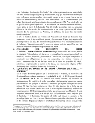 a los “oficiales y funcionarios del Estado”. Sin embargo, comoquiera que luego añade
“en tanto no se esté regulado por Ley de otro modo”, hay que pensar racionalmente que
estos poderes no son tan amplios como podría parecer a una primera vista, y que se
reduce al nombramiento y cese de “altos funcionarios” de la Administración, que
enlaza directamente con la acreditación de embajadores (art. 45). Pese a todo ello, ya
de por sí reviste gran importancia. Si se compara con sistemas como el británico,
vemos cómo el papel de la Reina (el Jefe del Estado) es similar, pero con una gran
diferencia: la reina realiza los nombramientos y los ceses a propuesta del primer
ministro. En la Constitución de Weimar, sin embargo, no existe tan importante
condicionamiento.12
El art. 45 también limita los poderes del Presidente del Reich en decisiones tan
importantes como la declaración de guerra y los acuerdos de paz, que requieren la
promulgación de una Ley, del mismo modo que el artículo 49 le autoriza la concesión
de indultos (“Begnadigungsrecht”), pero ese mismo artículo especifica que las
amnistías requerían ser aprobadas por una ley del Reich.
6. JURAMENTO DEL PRESIDENTE DEL REICH
El artículo 42 de la Constitución de Weimar obliga al Presidente del Reich a prestar
un juramento (“Juro dedicar mis fuerzas en el bien del pueblo alemán; aumentando su
beneficio; evitando perjuicios; guardando la Constitución y las leyes; cumpliendo a
conciencia mis obligaciones y que me comportaré con justicia respecto a
todos”).Juramento que ha de hacerse antes de su toma de posesión del cargo,
autorizando expresamente a incluir, si lo desea, una invocación religiosa (“Die
Beifühgung einer religiösen Beteuerung ist zulässig”).
7. EQUILIBRIO DE PODER ENTRE AMBAS CÁMARAS (REICHSTAG Y
REICHSRAT)
En el sistema bicameral previsto en la Constitución de Weimar, la institución del
Reichstag (Congreso) está regulada en el artículo 20 al 40, y la del Reichsrat (Senado)
en los artículo 60 al 67. En relación con ambas cámaras, se establece el
funcionamiento del equilibrio de poder entre ellas, e incluso entre los propios grupos
parlamentarios. Por ejemplo, el artículo 72 determina que a pesar de lo previsto en el
artículo 71 (que las leyes entraran en vigor 14 días después de la fecha de su
publicación en el Boletín Oficial del Reich, si no se dispone lo contrario), un tercio de
los componentes del Reichstag pueden solicitar que se suspenda la publicación de una
ley por un plazo de dos meses, a no ser que haya sido considerada como “urgente” por
el Reichstag y el Reichsrat. En cuanto al poder del Senado a oponerse a la
promulgación de una Ley, el artículo 74 determina que podrá hacerlo, dentro del plazo
de dos semanas después de haber sido aprobada en el Reichstag. En este caso, el texto
12
Este papel del Presidente del Reich tuvo su importancia bajo el régimen de Hitler en el período en que todavía ejerció
su cargo Hindenburg, ya que en la depuración del funcionariado, dirigido hacia los judíos, el Presidente Hindenburg se
erigió en irreductible protector de todo judío que hubiese sido ex-combatiente de la Primera Guerra Mundial, a lo que
Hitler no pudo por menos que ceder.
 