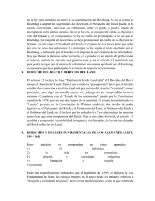 de la ley será sometido de nuevo a la consideración del Reichstag. Si no se aviene el
Reichstag a aceptar las sugerencias del Reichsrat, el Presidente del Reich puede, si lo
estima conveniente, convocar un referéndum sobre el punto o puntos objeto de
discrepancia entre ambas cámaras. Si no lo hiciera, se considerará válida la objeción o
veto del Senado y, en consecuencia, la ley no podrá ser promulgada, a no ser que el
Reichstag, por mayoría de dos tercios, se haya pronunciado en contra de la objeción del
Senado. En este caso, el Presidente del Reich en el plazo de tres meses tiene que optar
por una de estas dos soluciones: 1) promulgar la ley según el texto aprobado por el
Reichstag, y rechazado por el Senado; ó 2) disponer la convocatoria de un referéndum.
Hay que llamar la atención sobre un hecho; el legislador en un intento de perfeccionar
el sistema, todavía ha previsto una garantía más, y así el artículo 75 manifiesta que
para poder derogar por el sistema de referéndum una norma aprobada por el Reichstag,
es necesario que haya participado en el mismo la mayoría del electorado.
8. DERECHO DEL REICH Y DERECHO DEL LAND
El artículo 13 incluye la frase “Reichsrecht bricht Landrecht” (El Derecho del Reich
rompe el Derecho del Land). Parece una verdadera “perogrullada” decir que el derecho
establecido reconocido a nivel nacional está por encima del derecho “territorial” a nivel
provincial; pero algo tan sencillo parece sin embargo no ser comprendido en otros
sistemas (Compárese con el “Estado de las autonomías” creado por la Constitución
española de 1978; pero no nos desviemos de la cuestión). El estado descentralizado en
“Lander” previsto en la Constitución de Weimar establecía dos niveles de poder
legislativo; el Parlamento del Reich y el Parlamento del Land; el Gobierno del Reich y
el Gobierno del Land, etc. E incluso por los artículos 6 y 7 se relacionaban las materias
específicas que eran competencia del Reich. Pese a esta clara divisoria, el artículo 13
ayudaba a comprender la posibilidad derogatoria, sin discusión, de las normas dictadas
del Reich sobre las del Land.
9. DERECHOS Y DEBERES FUNDAMENTALES DE LOS ALEMANES. (ARTS.
109 – 165)
Estos artículos se comprenden en cinco apartados:
1) El individuo
2) la vida en comunidad
3) religión y sociedades religiosas
4) formación y escuela
5) economía
Están tan magníficamente redactados que el legislador de 1.949, al elaborar la Ley
Fundamental de Bonn, los recogió íntegros en el nuevo texto los artículos relativos a
“Religión y sociedades religiosas” (con ciertas modificaciones, como la que establecía
 