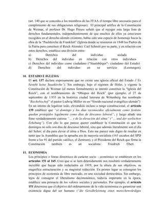 (art. 140 que se concedía a los miembros de las FFAA el tiempo libre necesario para el
cumplimiento de sus obligaciones religiosas). El principal artífice de la Constitución
de Weimar, el profesor Dr. Hugo Preuss señaló que al recoger esta larga lista de
derechos fundamentales, independientemente de que muchos de ellos ya estuviesen
recogidos en el derecho alemán existente, había sido una especie de homenaje hacia la
obra de la “Paulskirche de Frankfurt” (Iglesia donde se reunieron en 1848 los Padres de
la Patria para constituir el Reich Alemán). Carl Schmitt por su parte, y en relación con
estos derechos, establece una división entre:
a) Derechos del individuo aislado
b) Derechos del individuo en relación con otros individuos
c) Derechos del individuo como ciudadano (“Staatsbürger”- ciudadano del Estado)
d) Derechos del individuo en su servicio (Leistungen).
10. ESTADO E IGLESIA
El art. 137 declara expresamente que no existe una iglesia oficial del Estado (“Es
besteht keine Staatkirche”). Sin embargo, bajo el régimen de Hitler, y vigente la
Constitución de Weimar (al menos formalmente) se intentó constituir la “Iglesia del
Reich”, con el nombramiento de “Obispos del Reich” (por ejemplo, el 27 de
septiembre de 1.933 en la histórica ciudad luterana de Wittenberg fue nombrado
“Riechsbischof” el pastor Ludwig Müller en un “Sínodo nacional evangélico alemán”)
En un intento de legalizar todo, elevándolo incluso a rango constitucional, el artículo
139 establece que “el domingo y los días reconocidos oficialmente como festivos
quedan protegidos legalmente como días de descanso laboral”, y luego añade una
frase verdaderamente curiosa “… y de la elevación del alma” (“… und der seelischen
Erhebung”). Con ello lo que parece querer establecer la Constitución es que los
domingos no sólo son días de descanso laboral, sino que además literalmente son el día
del Señor; el día para elevar el alma a Dios. Esto me parece más digno de reseñar en
tanto que la Asamblea que la aprueba era de mayoría socialista (163 escaños del SPD
frente a los 91 del partido católico, el Zentrum), y el Presidente del Reich que firma la
Constitución también es un socialista: Friedrich Ebert.
11. ECONOMIA
Los principios o líneas directrices de carácter socio – económico se establecen en los
artículos 151 al 165. Creo que si se leen detenidamente nos resultará verdaderamente
increíble que hayan sido redactados en 1919, por la altura de sus objetivos, su
magnífica estructuración y su magistral redacción. En primer lugar se consagran los
principios de economía de libre mercado, en una sociedad democrática. Sin embargo,
lejos de consagrar el liberalismo decimonónico, todavía imperante en la época,
establece una primacía de los valores sociales y personales. Por ejemplo, el artículo
151 determina que el objetivo del ordenamiento de la vida económica es garantizar una
existencia digna del ser humano (“die Gewährleistung eines menschenwürdiges
 