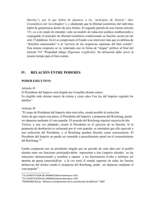 Daseins”), por lo que habrá de ajustarse a los “principios de Justicia” (den
Grundsätzen der Gerchtigkeit”), y añadiendo que la libertad económica del individuo
habrá de garantizarse dentro de esos límites. El segundo párrafo de este mismo artículo
151, es a mi modo de entender, todo un modelo de redacción jurídica estableciendo o
conjugando el principio de libertad económica condicionado su función social (en tan
sólo 15 palabras). En él se compromete el Estado a no intervenir más que en defensa de
“derechos amenazados” o al “servicio de las exigencias supremas del bien común”.
Esta misma exigencia se ve, redactada casi en forma de “slogan” político al final del
artículo 153 “Propiedad obliga (Eigentum verpflichet). Su utilización debe servir al
mismo tiempo para el bien común.
IV. RELACIÒN ENTRE PODERES
PODER EJECUTIVO
Artículo 41
El Presidente del Imperio será elegido por el pueblo alemán entero.
Es elegible todo alemán mayor de treinta y cinco años Una ley del Imperio regulará los
detalles13
Artículo 43
“El cargo de Presidente del Imperio dura siete años, siendo posible la reelección
Antes de que expire este plazo, el Presidente del Imperio, a propuesta del Reichstag, puede
ser depuesto mediante el voto popular. El acuerdo del Reichstag requiere mayoría de dos
Tercios, y una vez adoptado, cesará el Presidente en el ejercicio de su función. Si la
propuesta de destitución es rechazada por el voto popular, se entenderá que ello equivale a
una reelección del Presidente, y el Reichstag quedará disuelto como consecuencia. El
Presidente del Imperio no puede ser sometido a procedimiento penal sin el consentimiento
del Reichstag.14
”
Estaba compuesto por un presidente elegido por un periodo de siete años por el pueblo
alemán entre sus funciones principales:debía representar a éste (imperio alemán) en las
relaciones internacionales y nombrar y separar a los funcionarios civiles y militares yel
derecho de gracia (amnistía)Este a la vez tenía el mando supremo de todas las fuerzas
defensivas del mismo estado.A propuesta del Reichstag, podía ser depuesto mediante el
voto popular15
.
13
LA CONSTITUCIÓN DE WEIMAR Editorial Athenaeum-1930
14
LA CONSTITUCIÓN DE WEIMAR Editorial Athenaeum-1930
15
REINHARD Rürup, “Génesis y fundamentos de la constitución de Weimar”-1992
 