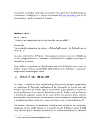 Los acuerdos se tomaban a pluralidad absoluta de votos.A partir de 1930, el Reichstag fue
prácticamente eludido gracias al uso que el Presidente Paul von Hindenburg hizo de los
extensos poderes que la constitución le otorgaba
PODER JUDICIAL
ARTÍCULO 101
“Los jueces son independientes y no están sometidos más que a la ley”.
Artículo 103
“La jurisdicción ordinaria se ejercerá por el Tribunal del Imperio y los Tribunales de los
Países” (…)20
La justicia en la república de Weimar estaba compuesta por jueces que eran nombrados de
por vida y No podrán contra su voluntad ser privados definitiva o temporal de sus cargos, ni
trasladados a otro puesto
Cada estado se componía de un tribunal para la protección de los particulares contra las
órdenes y disposiciones de las autoridades administrativas. Éstos Tribunales se crearon con
arreglo a la ley fiara el Imperio alemán.
V. FUENTES DEL DERECHO
En cuanto a la constitución podrá ser reformada por vía legislativa; pero para que prosperen
las resoluciones del Reichstag modificativas de la Constitución, se necesita que estén
presentes dos tercios del número legal de sus miembros y que aprueben la medida dos
tercios, por lo menos, de los presentes. Todos los acuerdos del Reichsrat para la reforma de
la Constitución, requerirán mayoría de dos tercios de los votos emitidos. Si por iniciativa
popular hubiera de acordarse una reforma constitucional en referéndum, será necesario que
la apruebe la mayoría de los electores con derecho a votar según lo anuncia el artículo 76.
Los alemanes plasmaron sus principales reivindicaciones sociales en su constitución,
aunque esta no haya tenido vigencia por la asunción al poder de Hitler en agosto de 1932
como canciller, que se constituyó así como base del constitucionalismo social, basándose
20
LA CONSTITUCIÓN DE WEIMAR Editorial Athenaeum-1930
 