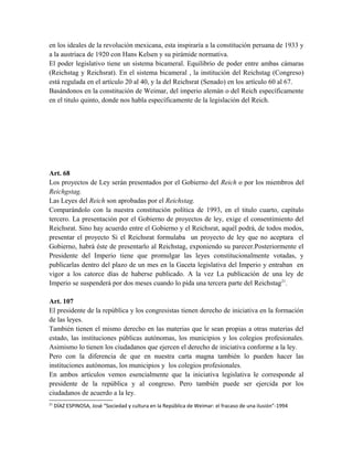 en los ideales de la revolución mexicana, esta inspiraría a la constitución peruana de 1933 y
a la austriaca de 1920 con Hans Kelsen y su pirámide normativa.
El poder legislativo tiene un sistema bicameral. Equilibrio de poder entre ambas cámaras
(Reichstag y Reichsrat). En el sistema bicameral , la institución del Reichstag (Congreso)
está regulada en el artículo 20 al 40, y la del Reichsrat (Senado) en los artículo 60 al 67.
Basándonos en la constitución de Weimar, del imperio alemán o del Reich específicamente
en el titulo quinto, donde nos habla específicamente de la legislación del Reich.
Art. 68
Los proyectos de Ley serán presentados por el Gobierno del Reich o por los miembros del
Reichgstag.
Las Leyes del Reich son aprobadas por el Reichstag.
Comparándolo con la nuestra constitución política de 1993, en el titulo cuarto, capítulo
tercero. La presentación por el Gobierno de proyectos de ley, exige el consentimiento del
Reichsrat. Sino hay acuerdo entre el Gobierno y el Reichsrat, aquél podrá, de todos modos,
presentar el proyecto Si el Reichsrat formulaba un proyecto de ley que no aceptara el
Gobierno, habrá éste de presentarlo al Reichstag, exponiendo su parecer.Posteriormente el
Presidente del Imperio tiene que promulgar las leyes constitucionalmente votadas, y
publicarlas dentro del plazo de un mes en la Gaceta legislativa del Imperio y entraban en
vigor a los catorce días de haberse publicado. A la vez La publicación de una ley de
Imperio se suspenderá por dos meses cuando lo pida una tercera parte del Reichstag21
.
Art. 107
El presidente de la república y los congresistas tienen derecho de iniciativa en la formación
de las leyes.
También tienen el mismo derecho en las materias que le sean propias a otras materias del
estado, las instituciones públicas autónomas, los municipios y los colegios profesionales.
Asimismo lo tienen los ciudadanos que ejercen el derecho de iniciativa conforme a la ley.
Pero con la diferencia de que en nuestra carta magna también lo pueden hacer las
instituciones autónomas, los municipios y los colegios profesionales.
En ambos artículos vemos esencialmente que la iniciativa legislativa le corresponde al
presidente de la república y al congreso. Pero también puede ser ejercida por los
ciudadanos de acuerdo a la ley.
21
DÍAZ ESPINOSA, José “Sociedad y cultura en la República de Weimar: el fracaso de una ilusión”-1994
 