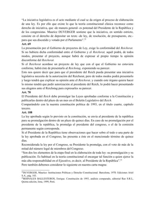 “La iniciativa legislativa es el acto mediante el cual se da origen al proceso de elaboración
de una ley. Es por ello que existe lo que la teoría constitucional clásica reconoce como
derecho de iniciativa, que -de manera general- es potestad del Presidente de la República y
de los congresistas. Maurice DUVERGER sostiene que la iniciativa, en sentido estricto,
consiste en el derecho de depositar un texto -de ley, de resolución, de presupuesto, etc.-
para que sea discutido y votado por el Parlamento”.22
Art. 69
La presentación por el Gobierno de proyectos de Ley, exige la conformidad del Reichsrat.
Si no hubiera dicha conformidad entre el Gobierno y el Reichsrat, aquél podrá, de todos
modos, presentar el proyecto, aunque habrá de expresar al propio tiempo la opinión
disconforme del Reichsrat.
Si el Reichsrat acordase un proyecto de ley que con el que el Gobierno no estuviera
conforme, habrá éste de presentarlo al Reichstag, exponiendo su parecer.
Esto nos quiere decir que para que el presidente del Reich pueda presentar una iniciativa
legislativa necesita de la autorización del Reichsrat, pero de todos modos podrá presentarlo
y luego tendrá que explicar su opinión ante el Reichsrat, y cuando este órgano quiera hacer
lo mismo tendrá que pedir autorización al presidente del Reich, lo podrá hacer presentando
sus alegatos ante el Reichstag para expresarles su parecer.
Art. 70
El Presidente del Reich debe promulgar las Leyes aprobadas conforme a la Constitución y
publicarlas dentro del plazo de un mes en el Boletín Legislativo del Reich.
Comparándolo con la nuestra constitución política de 1993, en el titulo cuarto, capítulo
tercero.
Art. 108
La ley aprobada según lo previsto en la constitución, se envía al presidente de la república
para su promulgación dentro de un plazo de quince días. En caso de no promulgación por el
presidente de la república, la promulga el presidente del congreso, o el de la comisión
permanente según corresponda.
Si el Presidente de la República tiene observaciones que hacer sobre el todo o una parte de
la ley aprobada en el Congreso, las presenta a éste en el mencionado término de quince
días.
Reconsiderada la ley por el Congreso, su Presidente la promulga, con el voto de más de la
mitad del número legal de miembros del Congreso.
“Son dos los elementos de la etapa final en la elaboración de toda ley: su promulgación y su
publicación. Es habitual en la teoría constitucional el encargar tal función a quien ejerce la
más alta responsabilidad en el Ejecutivo, es decir, al Presidente de la República”.23
Pero también debemos considerar lo siguiente en nuestra carta magna:
22
DUVERGER, Maurice: Instituciones Políticas y Derecho Constitucional. Barcelona, 1970. Ediciones Ariel
S.A., pág. 183.
23
BERNALES BALLESTEROS, Enrique. Constitución de 1993, análisis comparado, editorial Rao S.R.L,
Quinta edición, lima, 1999, Perú.
 