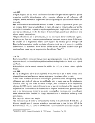 Art. 105
Ningún proyecto de ley puede sancionarse sin haber sido previamente aprobado por la
respectiva comisión dictaminadora, salvo excepción señalada en el reglamento del
congreso. Tienen preferencia los proyectos enviados por el poder ejecutivo con carácter de
urgencia.
Que a diferencia de la constitución alemana de 1919, la nuestra exige antes de que sea que
un proyecto de ley vaya ser debatida en el pleno del congreso primero debe pasar por la
comisión dictaminadora, después ser aprobada por la mayoría simple de los congresistas, en
caso de ley ordinaria, y con los dos tercios de numero legal, cuando está relacionado con
alguna materia constitucional.
“El presente artículo, en su primera parte, es una innovación de la Constitución vigente.
Constituye, en rigor, un exceso reglamentarista que bien pudo ubicarse -como de hecho se
ha ubicado- en el Reglamento Interno del Congreso. Se entiende que es principio del
Derecho Parlamentario el estudio previo de todo proyecto de ley en la respectiva comisión
especializada. El dictamen a favor de esta última resulta -en teoría- el único ducto por
medio del cual puede ingresar un proyecto a discusión del Pleno”.24
Art. 71
Las Leyes del Reich entran en vigor, a menos que dispongan otra cosa, al decimocuarto día
siguiente al aquél en que se hubiera publicado el Boletín Legislativo del Reich en la capital
del Reich.
Comparándolo con la nuestra constitución política de 1993, en el titulo cuarto, capítulo
tercero.
Art. 109
La ley es obligatoria desde el día siguiente de su publicación en el diario oficial, salvo
disposición contraria de la misma ley que posterga su vigencia en todo o en parte.
Vemos como en ambos artículos es necesario para que una ley entre en vigencia y así sea
obligatoria para todo el país que sea publicada, esto es pues para que los ciudadanos
conozcan dicha ley que acaba de entrar en vigor, pero a diferencia de la constitución
alemana de 1919, nuestra carta política versa que la ley está en vigencia el día siguiente de
su publicación a diferencia de la alemana que da un plazo de catorce días, pues se supone
que en ese transcurso de tiempo la ley recién promulgada y publicada, será conocida por
todos, esa era la única finalidad del tiempo determinado en el imperio de Weimar y en su
constitución.
Con respecto a nuestra carta magna:
“La publicación es el último e imprescindible trámite en la elaboración de toda ley. La
fórmula recogida por el presente artículo es una copia casi textual del arto 132 de la
Constitución de 1933. La Carta de 1979 reformó -equivocadamente a nuestro concepto- el
24
CHIRINOS SOTO, Enrique: Constitución de 1993. Lectura y Comentario. Pág 186.
 