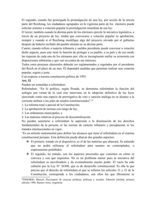 El segundo; cuando fue postergada la promulgación de una ley, por acción de la tercera
parte del Reichstag, los ciudadanos agrupados en la vigésima parte de los electores puede
solicitar someter a votación popular la promulgación inmediata de esa ley.
El tercer; también cuando la décima parte de los electores ejercite la iniciativa legislativa, a
través de un proyecto de ley, tendrá que convocarse a votación popular su aprobación,
siempre y cuando si el Reichstag modifique algo del proyecto enviado por el gobierno
después de haberlo recibido del pueblo alemán en su décima parte.
Cuarto; cuando refiere a materia tributaria y sueldos presidente puede convocar a votación
dicho aspecto, pues este tiene la función de proteger a su pueblo, a su país y de eso modo
las riquezas de cada uno de los alemanes por; ello es incongruente mellar su economía con
disposiciones arbitrarias y que van en contra de sus intereses.
Todos estos procesos electorales deberán ser reglamentados y regulados por el presidente
del Reich en el plazo de un mes. Él dispondrá medidas que permitan realizar una votación
popular, segura y justa.
Con respecto a nuestra constitución política de 1993:
Art. 32
Pueden ser sometidas a referéndum:
Referéndum: “En lo político, según Posada, se denomina referéndum la función del
sufragio por virtud de la cual éste interviene en la adopción definitiva de las leyes
ejerciendo como una especie de prerrogativa de veto y sanción análoga en su alcance a la
corriente atribuir a los jefes de estados constitucionales”.26
1. La reforma total o parcial de la Constitución;
2. La aprobación de normas con rango de ley;
3. Las ordenanzas municipales; y
4. Las materias relativas al proceso de descentralización.
No pueden someterse a referéndum la supresión o la disminución de los derechos
fundamentales de la persona, ni las normas de carácter tributario y presupuestal, ni los
tratados internacionales en vigor.
“Es un artículo instrumental para definir los alcances que tiene el referéndum en el sistema
constitucional peruano. Esta definición puede abarcar dos grandes aspectos:
 El primero, tratado en el dispositivo, es el de las materias que abarcará. Se entiende
que no podrá utilizarse el referéndum para asuntos no contemplados, o
expresamente prohibidos.
 El segundo, no tratado, son los aspectos procesales que consisten en cómo se
convoca y con qué requisitos. No es un problema menor pues la iniciativa del
referéndum es movilizadora y da eventualmente mucho poder. El vacío ha sido
cubierto por la Ley N° 26300, que es de desarrollo constitucional. Es ella la que
precisa que el derecho de referéndum al que se refieren los artículos 31 y 32 de la
Constitución, corresponde a los ciudadanos; son ellos los que libremente se
26
OSSORIO, Manuel, Diccionario de ciencias jurídicas, políticas y sociales. Editorial claridad, primera
edición, 1986. Buenos Aires, Argentina.
 