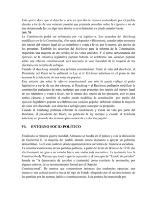 Esto quiere decir que el derecho a veto es ejercido de manera contundente por el pueblo
alemán a través de una votación popular que pretenda consultar sobre la vigencia o no de
una determinada ley, es algo muy similar a un referéndum ya citado anteriormente.
Art. 76
La Constitución podrá ser reformada por vía legislativa. Los acuerdos del Reichstag
modificativos de la Constitución, sólo serán adoptados válidamente, cuando estén presentes
dos tercios del número legal de sus miembros y voten a favor, por lo menos, dos tercios de
los presentes. También los acuerdos del Reichsrat para la reforma de la Constitución,
requerirán una mayoría de dos tercios de los votos emitidos. Y si como consecuencia del
ejercicio de la iniciativa legislativa popular hubiera de celebrarse una votación popular
sobre una reforma constitucional, será necesario el voto favorable de la mayoría de los
electores con derecho de sufragio.
Cuando el Reichstag acuerde una reforma constitucional frente al veto del Reichsrat, el
Presidente del Reich no la publicará la Ley si el Reichsrat solicitase en el plazo de dos
semanas la celebración de una votación popular.
Este articulo cita sobre la reforma constitucional que solo lo puede realizar el poder
legislativo a través de sus dos cámaras, el Reichstag y el Reichsrat; pudiendo modificar la
constitución cualquiera de estas, teniendo que estar presentes dos tercios del número legal
de sus miembros y voten a favor, por lo menos dos tercios de los presentes, esto es para
ambas cámaras y también el pueblo puede modificar la constitución por medio del
ejercicio legislativo popular se celebrara una votación popular, debiendo obtener la mayoría
de votos del electorado con derecho a sufragio para conseguir su propósito.
Cuando el Reichstag pretenda reformar la constitución y exista un veto por parte del
Reichsrat, el presidente del Reich, no publicara la ley siempre y cuando el Reichsrat
solicitase un plazo de dos semanas para someterla a votación popular.
VI. ENTORNO SOCIO-POLÍTICO
Finalizada la primera guerra mundial, Alemania se hundía en el pánico y con la abdicación
de Guillermo II, la mayoría del pueblo alemán estaba dispuesto a apoyar un gobierno
democrático. Es en este contexto donde aparecieron tres corrientes de tendencia socialista.
La constitucionalización de los partidos políticos, a partir del texto de Weimar de 1919, dio
efectivamente un giro a su estudio hacia una visión más normativa. Es realmente tras la
Constitución de Weimar que tomó vigor la expresión y el concepto de “Estado de partidos”
basada en “la democracia de partidos y (teniendo) como corolario la pretensión, por
algunos autores, de su reconocimiento formal por el Derecho
Constitucional”. De manera que concurrieron entonces dos tendencias opuestas: una
mantuvo una actitud positiva hacia tal tipo de Estado abogando por el reconocimiento de
los partidos por las normas jurídico-constitucionales. Esta postura fue mantenida por
 