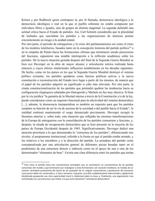 Kelsen y por Radbruch quien contrapuso la, por él llamada, democracia ideológica a la
democracia ideológica o real en la que el pueblo soberano no estaba compuesto por
individuos libres e iguales, sino de grupos de distinta magnitud. La segunda defendió una
actitud crítica hacia el Estado de partidos. Así, Carl Schmitt consideraba que la pluralidad
de lealtades que suscitaban los partidos y las organizaciones de intereses ponían
crecientemente en riesgo a la unidad estatal.
Por otra parte, el periodo de entreguerras y la crisis del parlamentarismo así como el éxito
de los modelos totalitarios, basados tanto en la concepción leninista del partido político28
o
en la simpatía de Pareto hacia las formaciones elitistas que terminaron siendo precursoras
del fascismo, supusieron una notable interrupción a la reflexión académica sobre los
partidos. De la nueva situación gestada después del final de la Segunda Guerra Mundial se
hizo eco Duverger en la obra de mayor alcance y articulación teórica realizada hasta
entonces y cuyos efectos intelectuales influyeron notablemente en las décadas siguientes.
De hecho, como en los países en los que la Segunda Guerra Mundial destruyó el sistema
político existente, los partidos quedaron como fuerzas políticas activas y la nueva
constitución o reconstrucción del Estado tuvo lugar a partir de los mismos, de manera que
el papel de los partidos adquirió un significado si cabe más relevante. Por otra parte, la
citada constitucionalización de los partidos que pretendió quebrar las tendencias hacia su
configuración oligárquica señaladas por Ostrogorski y Michels no fue muy efectiva. Si bien
por la vía jurídica “la garantía de la libertad interna a través de la Constitución y/o de la ley,
puede considerarse como un requisito funcional para la efectividad del sistema democrático
[....], además, la democracia interpartidista es también un requisito para que los partidos
cumplan su función de ser la vía de ascenso de la sociedad o del pueblo hacia el Estado”, la
realidad continuó manteniendo el sesgo denunciado previamente. Duverger recogió la
literatura anterior y, sobre todo, esta situación que reflejaba las enormes transformaciones
de la Europa de entreguerras con la consolidación de los partidos comunistas y fascistas, y,
después, la oleada de recuperación democrática que se hizo presente en la mayoría de los
países de Europa Occidental después de 1945. Significativamente, Duverger dedicó una
atención prioritaria a lo que denominaba la “estructura de los partidos”, diferenciando tres
niveles: el propiamente institucional, referido a la forma en que el partido estaba armado, y
los relativos a los miembros y a la dirección del partido. La armadura del partido venía
conceptualizada por una articulación general de diferentes piezas basadas tanto en el
predominio de una estructura directa o indirecta como en el apoyo de una u otra de los
denominados “elementos de base”. Existía una clara diferencia entre los partidos que tenían
28
Para Lenin el partido tenía tres características principales que se convirtieron en características de los partidos
comunistas del mundo y que terminaron por impregnar a otras formaciones con vocación totalitaria. Se trataba de un
carácter sacerdotal proveniente del hecho de ser poseedor de un singular conocimiento y penetración del marxismo
cuya pureza debía ser conservada y, si fuera necesario, impuesta; una elite cuidadosamente seleccionada y rígidamente
disciplinada poseyendo una clara superioridad moral e intelectual sobre la masa; y, finalmente, una organización muy
centralizada con una estructura casi militar a la que Lenin denominó “centralismo democrático”.
 