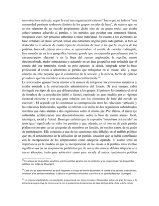 una estructura indirecta, según la cual una organización externa29
hacia que no hubiera “una
comunidad partisana realmente distinta de los grupos sociales de base”, de manera que no
se era miembro de un partido propiamente dicho sino de un grupo social que estaba
colectivamente adherido al partido, y los partidos que poseían una estructura directa,
integrados éstos por personas adheridas a título individual. En cuanto a los elementos de
base, referidos al plano vertical, tenían una estructura original para cada partido, si bien se
destacaba la existencia de cuatro tipos de elementos de base a los que la mayoría de los
partidos, haciendo primar uno u otro, se aproximaban: el comité, de carácter restringido,
funcionando en un área geográfica bastante grande que correspondía generalmente con la
circunscripción electoral y en la línea del caucus anglosajón; la sección, menos
descentralizada, mejor estructurada y actuando en un área geográfica más reducida que el
comité del que terminaba siendo su polo opuesto; la célula, integrada sobre la base
profesional al reunir a adherentes al partido que trabajaban en el mismo sitio y cuyo
número era más pequeño que el constitutivo de la sección; y la milicia, forma de ejército
privado en que los miembros eran encuadrados militarmente.30
La articulación general hacía alusión a la manera de integrarse los elementos anteriores y
estaba asociada a la estructuración administrativa del Estado. De esta manera, cabía
distinguir tres tipos de ejes que diferenciaban a los grupos. El primero lo constituía el nivel
de fortaleza de la articulación (débil o fuerte), explicado en gran medida por el régimen
electoral existente y con una gran relación con los elementos de base del partido en
cuestión31
. El segundo eje lo constituían la contraposición entre las relaciones verticales y
las relaciones horizontales, aquéllas se referían a la unión de dos organismos subordinados
mientras que éstas atañían a dos organismos sobre el mismo pie. Por último, el tercer eje
enfrentaba centralización con descentralización, sobre la base de cuatro arenas: local,
ideológica, social y federal. Duverger enfatizó que la expresión “miembros del partido” no
tenía igual significado en todos los partidos y que, además, en el interior de cada partido
podían encontrarse varias categorías de miembros en función, en muchos casos, de su grado
de participación. Ello conducía a una de las cuestiones más difíciles en el análisis político
que era el conocimiento de la afiliación de un partido, situación que se había complicado
con la incorporación de los simpatizantes como categoría separada. El asunto tenía su
importancia en la medida en que la incorporación de las masas a la política tenía efectos
significativos en las maquinarias partidistas que de una u otra manera debían adaptarse a la
nueva situación, tanto para sobrevivir como para sacarle el mayor rendimiento político
29
Era el caso de los partidos socialistas y de los partidos agrarios con los sindicatos y las cooperativas y de los partidos
católicos con la Iglesia (Duverger)
30
Cada uno de estos elementos de base respondía a un tipo de familia de partidos: el comité a los partidos tradicionales,
la sección a los partidos socialistas, la célula a los partidos comunistas y la milicia a los partidos fascistas (Duverger).
31
Un sistema electoral de representación proporcional con listas cerradas y bloqueadas daba una gran fortaleza a la
estructura organizativa, lo mismo ocurría con el predominio de elementos de base del tipo de la célula o de la milicia
 