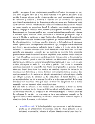 posible. Lo relevante de este trabajo era que para él lo significativo, sin embargo, era que
esta nueva categoría estaba en la base de la evolución de los partidos de cuadros a los
partidos de masas. Mientras que los primeros servían para reunir a unos notables, preparar
las elecciones y conducir y mantener el contacto con los candidatos; los segundos
concebían el reclutamiento de los denominados adherentes como algo fundamental tanto
desde supuestos políticos como financieros. Otra distinción básica era que sólo los partidos
de masas conocían un mecanismo formal de adhesión, comportando un compromiso
firmado y el pago de una cuota anual, mientras que los partidos de cuadros lo ignoraban.
Posteriormente, en el caso de aquéllos, tener presente la distinción entre adherentes estables
e inestables supuso incluir un criterio de calidad en la medida en que se podría llegar a
asociar la fidelidad al partido con su mayor fortaleza. Los diferentes grados de participación
en la vida partidista fueron encontrados en los partidos que no conocían la adhesión formal.
En ellos distinguió tres círculos de naturaleza diferente: el de los electores de naturaleza
simple y precisa, el de los simpatizantes de naturaleza vaga y compleja al estar constituido
por electores que reconocían su inclinación hacia el partido y el círculo interior de los
militantes. El círculo de adherentes podía incluir a estos dos últimos. Entre estos círculos se
generaba una circulación constante que les mantenía en conexión. Esta taxonomía
posibilitaba una nueva visión clasificatoria de los partidos desde las bases sociales de apoyo
en virtud del grado de compromiso partidista existente. Con respecto a la dirección de los
partidos, se concebía que dicha dirección presentara un doble carácter que combinaba la
apariencia democrática, que asumiría la nueva forma de legitimidad de todo poder, con una
realidad oligárquica derivada de cierta eficacia práctica. Una forma de autocracia
camuflada era asumida por los partidos para elegir a sus dirigentes bajo la apariencia de una
estructura formal democrática. Las técnicas de camuflaje suponían la realización de
manipulaciones electorales y la famosa distinción entre dirigentes reales y aparentes. Las
manipulaciones electorales solían venir, además, acompañadas por el empleo generalizado
del sufragio indirecto, la limitación de las candidaturas, el mayor desarrollo de la
presentación oficiosa que de la presentación oficial y la desproporcionalidad. Todas estas
manipulaciones electorales tenían por efecto disimular una designación más o menos
autocrática bajo una apariencia más o menos democrática.
Por otra parte, la dirección de los partidos tendía naturalmente a tomar una forma
oligárquica, un círculo interior de acceso difícil que ejercía su influencia sobre el proceso
de elección de candidatos. La composición del círculo interior apenas si coincidía con la de
los militantes del partido y su renovación se hacía extremadamente pausada, por la
oposición de los cuadros subalternos y la tendencia conservadora de las masas, llegando a
situaciones límite de evidente envejecimiento.
1. La socialdemocracia (SPD):Era la principal representante de la sociedad alemana,
gozaba de un extraordinario predicamento entre las clases populares por su
antigüedad, organización y número de afilados. Obedientes del régimen imperial,
 