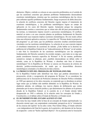abstractos. Objeto y método se colocan en una conexión problemática en el sentido de
que las cuestiones concretas que plantean problemas fundamentales desencadenan
cuestiones metodológicas, mientras que las cuestiones metodológicas dan las claves
para enfrentar aquellos problemas fundamentales. Surge un proceso de doble dirección:
la solución de conflictos concretos del Derecho vigente impone el tratamiento de
cuestiones metodológicas, y los problemas metodológicos logran un campo de
aplicación en los casos del Derecho vigente. Justamente porque las categorías
fundamentales remiten a conexiones que se sitúan más allá del puro procesamiento de
las normas, su tratamiento impone recurrir a posiciones metodológicas. El conflicto
material en torno a un caso concreto plantea un problema fundamental de Derecho
constitucional cuya respuesta implica cuestiones metodológicas. De este modo cobran
éstas una referencia aplicativa concreta. Lo específico de “Weimar desde la perspectiva
del programa” es, por tanto, que los problemas concretos resultan constitutivamente
vinculados con las cuestiones metodológicas. La solución de un caso concreto impone
el simultáneo tratamiento de cuestiones de método. ¿Cabe hablar en la doctrina ius
publicista de la República Federal de un “redescubrimiento de Weimar” en tal sentido,
o más bien la vinculación de las cuestiones metodológicas con las categorías
fundamentales del Derecho sustantivo ha existido siempre, y por tanto no es algo que
pueda considerarse herencia específica de Weimar? A fin de cuentas, problemas
sustantivos siempre se plantean, pero ¿también desencadenan un debate sobre el
método, como en la República de Weimar, o absorben más bien el discurso
metodológico? En la República de Weimar se carecía con frecuencia de criterios de
decisión jurídico-constitucionales, de modo que se desarrollaban discursos
metodológicos orientados a la obtención de tales criterios.
b) LA PROSECUCIÓN DEL PROGRAMA DE WEIMAR (1949-1960)
En la República Federal cabe identificar tres fases que podrían denominarse de
prosecución, olvido y recuperación del programa de Weimar. Si se consideran las
publicaciones de la Asociación de Profesores alemanes de Derecho Político refundada
en 1949 que aparecen en los años cincuenta, no sorprende que se abordaran en primer
lugar temas que ya habían sido también debatidos en la República de Weimar. Se
añadieron además, sin embargo, tres nuevos objetos de deliberación que venían
planteados por la nueva situación jurídica y que determinaron los debates en la primera
década de la República Federal: a) la cuestión de si el Estado alemán había
desaparecido en 1945 o subsistía, b) la relación entre los conceptos de Estado y
Constitución y c) el debate sobre el Estado de Derecho y el Estado social.
c) EL HUNDIMIENTO DEL ESTADO ALEMÁN EN 1945
Este tema fue muy tratado sobre la base de un concepto de Estado espiritualizado. La
discusión retomó aquí, con sorprendente continuidad, perspectivas de la “orientación
de las ciencias del espíritu” de los años veinte. Para Günter Dürig, el Estado subsistió
--con independencia del final de la guerra, de la partición y del dominio de las fuerzas
de ocupación-- como un “hecho espiritual objetivo”. En su ponencia ante la Asociación
 