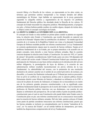 recurrió Dürig a la filosofía de los valores, ya representada en los años veinte, en
términos que permitían sentirse transportado a los tiempos dorados del debate
metodológico de Weimar. Aquí hablaba un representante de la joven generación
siguiendo la caligrafía retórica y argumentativa de los mayores Un problema
fundamental del Derecho público fue abordado desde la filosofía de los valores. El
concepto de Estado trascendió las categorías jurídicas. Metodológicamente, el progreso
era nulo, y Kelsen hubiera podido reeditar sin cambio alguno, después de treinta años,
su filípica contra el concepto sociológico de Estado.
d) LA DISPUTA SOBRE LA CONTRIBUCIÓN A LA DEFENSA
El concepto de Estado se sitúa también en primer plano cuando se plantea un segundo
tema, la relación entre Estado y Constitución, que resultó discutido en especial con
ocasión de la llamada “disputa sobre la contribución a la defensa”. Se trataba aquí de la
cuestión de si el rearme de la República Federal con vistas a la planeada Comunidad
Europea de Defensa resultaba posible sin reforma constitucional. La Ley Fundamental
no contenía apoderamiento alguno para la creación de fuerzas militares. Surgía así el
problema fundamental de si un Estado, por su propia naturaleza o de acuerdo con su
propio concepto, tenía derecho a crear fuerzas militares armadas. Bajo la cuestión
concreta despunta la relación entre Estado y Constitución. En enero de 1952, el “jurista
de cámara” del partido socialdemócrata Adolf Arndt, junto con otros 144 diputados del
SPD, solicitó del recién creado Tribunal Constitucional Federal que constatara que la
participación de Alemania en una fuera militar armada (con la introducción del servicio
militar obligatorio, la promulgación de leyes de defensa y la creación de una
administración militar) resultaba inconstitucional sin previa reforma de la Ley
Fundamental. La admisibilidad del recurso, con la pretensión de una resolución
declarativa de carácter cautelar (en el sentido de un control preventivo de normas), era
discutible, y el asunto fue finalmente rechazado por el Tribunal por motivos procesales.
Esto no privó al conflicto de su importancia política ante la opinión pública (Gustav
Heinemann dimitió como Ministro de Interior y abandonó su militancia en la CDU a
causa de los planes de rearme de Adenauer), ni tampoco de su trascendencia en cuanto
uno de los primeros grandes procesos constitucionales o de su significado como
problema fundamental desde la perspectiva de la teoría del Estado. Casi la mitad de los
profesores de Derecho político intervino con sus dictámenes, con ocasión de esta
disputa se enfrentaron dos perspectivas. De un lado estaba el punto de partida jurídico-
constitucional, para el cual en una Constitución sólo puede haber tanto Estado como la
Constitución pone en pie; una reforma constitucional era en consecuencia inexcusable
para la creación de fuerzas militares armadas. Del otro lado, quienes colocan el Estado
como punto de partida consideran innecesaria una reforma constitucional, puesto que
las fuerzas armadas se incluyen ya conceptualmente, por la misma “naturaleza de la
cosa”, en “la esencia del Estado”; en tal sentido habrían de interpretarse, por tanto,
también las disposiciones competenciales de la Ley Fundamental.
 